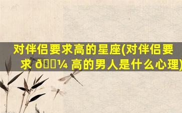 对伴侣要求高的星座(对伴侣要求 🌼 高的男人是什么心理)